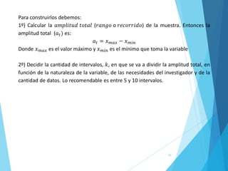 70
Para construirlos debemos:
1º) Calcular la 𝑎𝑚𝑝𝑙𝑖𝑡𝑢𝑑 𝑡𝑜𝑡𝑎𝑙 (𝑟𝑎𝑛𝑔𝑜 o 𝑟𝑒𝑐𝑜𝑟𝑟𝑖𝑑𝑜) de la muestra. Entonces la
amplitud total (𝑎𝑡) es:
𝑎𝑡 = 𝑥𝑚𝑎𝑥 − 𝑥𝑚𝑖𝑛
Donde 𝑥𝑚𝑎𝑥 es el valor máximo y 𝑥𝑚𝑖𝑛 es el mínimo que toma la variable
2º) Decidir la cantidad de intervalos, 𝑘, en que se va a dividir la amplitud total, en
función de la naturaleza de la variable, de las necesidades del investigador y de la
cantidad de datos. Lo recomendable es entre 5 y 10 intervalos.
 