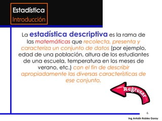 6
La estadística descriptiva es la rama de
las matemáticas que recolecta, presenta y
caracteriza un conjunto de datos (por ejemplo,
edad de una población, altura de los estudiantes
de una escuela, temperatura en los meses de
verano, etc.) con el fin de describir
apropiadamente las diversas características de
ese conjunto.
Introducción
Ing Antolín Robles Garay
 