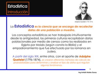8
La Estadística es la ciencia que se encarga de recolectar
datos de una población o muestra.
Los conceptos estadísticos se han trabajado intuitivamente
desde la antigüedad, las primeras culturas recopilaban datos
poblacionales por medio de censos como los realizados en
Egipto por Moisés (según consta la Biblia) y el
empadronamiento que fue efectuado por los romanos en
Judea.
A partir del siglo XIX, entre otros, con el aporte de Adolphe
Quetelet (1796-1874), se crearon diferentes métodos de cálculo de
probabilidades para determinar y analizar el tipo de datos que regulan
algunos fenómenos.
Introducción
Adolphe Quetelet (1796-1874)
Ing Antolín Robles Garay
 