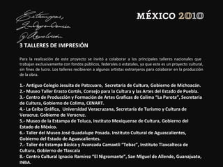 3 TALLERES DE IMPRESIÓN
Para la realización de este proyecto se invitó a colaborar a los principales talleres nacionales que
trabajan exclusivamente con fondos públicos, federales o estatales, ya que este es un proyecto cultural,
sin fines de lucro. Los talleres recibieron a algunos artistas extranjeros para colaborar en la producción
de la obra.
1.- Antiguo Colegio Jesuita de Patzcuaro, Secretaria de Cultura, Gobierno de Michoacán.
2.- Museo Taller Erasto Cortés, Consejo para la Cultura y las Artes del Estado de Puebla.
3.- Centro de Producción y Formación de Artes Graficas de Colima “La Parota”, Secretaria
de Cultura, Gobierno de Colima, CENART.
4.- La Ceiba Gráfica, Universidad Veracruzana, Secretaría de Turismo y Cultura de
Veracruz. Gobierno de Veracruz.
5.- Museo de la Estampa de Toluca, Instituto Mexiquense de Cultura, Gobierno del
Estado de México.
6.- Taller del Museo José Guadalupe Posada. Instituto Cultural de Aguascalientes,
Gobierno del Estado de Aguascalientes.
7.- Taller de Estampa Básica y Avanzada Camaxtli “Tebac”, Instituto Tlaxcalteca de
Cultura, Gobierno de Tlaxcala
8.- Centro Cultural Ignacio Ramírez “El Nigromante”, San Miguel de Allende, Guanajuato,
INBA.
 