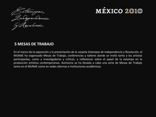 5 MESAS DE TRABAJO
En el marco de la exposición y la presentación de la carpeta Estampas de Independencia y Revolución, el
MUNAE ha organizado Mesas de Trabajo, conferencias y talleres donde se invitó tanto a los artistas
participantes, como a investigadores y críticos, a reflexionar sobre el papel de la estampa en la
producción artística contemporánea. Asimismo se ha llevado a cabo una serie de Mesas de Trabajo
tanto en el MUNAE como en sedes alternas e instituciones académicas.
 