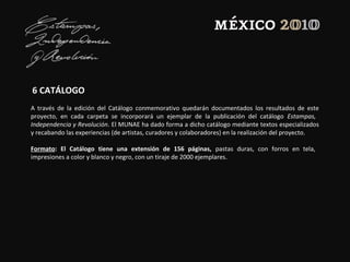 6 CATÁLOGO
A través de la edición del Catálogo conmemorativo quedarán documentados los resultados de este
proyecto, en cada carpeta se incorporará un ejemplar de la publicación del catálogo Estampas,
Independencia y Revolución. El MUNAE ha dado forma a dicho catálogo mediante textos especializados
y recabando las experiencias (de artistas, curadores y colaboradores) en la realización del proyecto.
Formato: El Catálogo tiene una extensión de 156 páginas, pastas duras, con forros en tela,
impresiones a color y blanco y negro, con un tiraje de 2000 ejemplares.
 