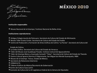 Institución responsable:
 Museo Nacional de la Estampa / Instituto Nacional de Bellas Artes
Instituciones coproductoras:
 Antiguo Colegio Jesuita de Patzcuaro. Secretaría de Cultura del Estado de Michoacán.
 Museo Taller Erasto Cortés. Secretaría de Cultura del Estado de Puebla.
 Centro de Producción y Formación de Artes Gráficas de Colima “La Parota”. Secretaría de Cultura del
Estado de Colima.
 La Ceiba Gráfica. Secretaría de Cultura del Estado de Veracruz
 Taller del Museo José Guadalupe Posada. Instituto Cultural de Aguascalientes
 Taller de Estampa Básica y Avanzada Camaxtli “Tebac”. Secretaría de Cultura del Estado de Tlaxcala.
 Centro Cultural Ignacio Ramírez El Nigromante, San Miguel de Allende Guanajuato, INBA
 Museo de la Estampa. Toluca, Estado de México.
 Secretaría de Relaciones Exteriores
 CONACULTA
 Talleres Gráficos de México/Secretaría de Gobernación
Centro de Cultura Casa Lamm
Comisión de Cultura de la LXI Legislatura Federal de la Cámara de Diputados
 