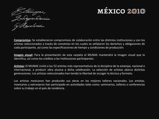 Compromiso: Se establecieron compromisos de colaboración entre las distintas instituciones y con los
artistas seleccionados a través de convenios en los cuales se señalaron los derechos y obligaciones de
cada participante, así como las especificaciones de tiempo y condiciones de producción.
Imagen visual: Para la presentación de esta carpeta el MUNAE mantendrá la imagen visual que lo
identifica, así como los créditos a las instituciones participantes.
Artistas: El MUNAE invitó a los 52 artistas más representativos de la disciplina de la estampa, nacional e
internacional, a producir obra alusiva a dicha celebración. La selección de artistas abarca distintas
generaciones. Los artistas seleccionados han tenido la libertad de escoger la técnica y formato.
Los artistas mexicanos han producido sus obras en los mejores talleres nacionales. Los artistas,
mexicanos y extranjeros han participado en actividades tales como: seminarios, talleres o conferencias
sobre su trabajo en el país de residencia.
 