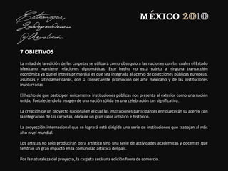 7 OBJETIVOS
La mitad de la edición de las carpetas se utilizará como obsequio a las naciones con las cuales el Estado
Mexicano mantiene relaciones diplomáticas. Este hecho no está sujeto a ninguna transacción
económica ya que el interés primordial es que sea integrada al acervo de colecciones públicas europeas,
asiáticas y latinoamericanas, con la consecuente promoción del arte mexicano y de las instituciones
involucradas.
El hecho de que participen únicamente instituciones públicas nos presenta al exterior como una nación
unida, fortaleciendo la imagen de una nación sólida en una celebración tan significativa.
La creación de un proyecto nacional en el cual las instituciones participantes enriquecerán su acervo con
la integración de las carpetas, obra de un gran valor artístico e histórico.
La proyección internacional que se logrará está dirigida una serie de instituciones que trabajan al más
alto nivel mundial.
Los artistas no solo producirán obra artística sino una serie de actividades académicas y docentes que
tendrán un gran impacto en la comunidad artística del país.
Por la naturaleza del proyecto, la carpeta será una edición fuera de comercio.
 