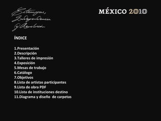 ÍNDICE
1.Presentación
2.Descripción
3.Talleres de impresión
4.Exposición
5.Mesas de trabajo
6.Catálogo
7.Objetivos
8.Lista de artistas participantes
9.Lista de obra PDF
10.Lista de instituciones destino
11.Diagrama y diseño de carpetas
 