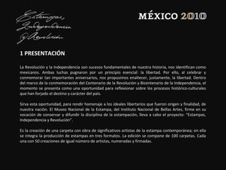 1 PRESENTACIÓN
La Revolución y la Independencia son sucesos fundamentales de nuestra historia, nos identifican como
mexicanos. Ambas luchas pugnaron por un principio esencial: la libertad. Por ello, al celebrar y
conmemorar tan importantes aniversarios, nos propusimos enaltecer, justamente, la libertad. Dentro
del marco de la conmemoración del Centenario de la Revolución y Bicentenario de la Independencia, el
momento se presenta como una oportunidad para reflexionar sobre los procesos histórico-culturales
que han forjado el destino y carácter del país.
Sirva esta oportunidad, para rendir homenaje a los ideales libertarios que fueron origen y finalidad, de
nuestra nación. El Museo Nacional de la Estampa, del Instituto Nacional de Bellas Artes, firme en su
vocación de conservar y difundir la disciplina de la estampación, lleva a cabo el proyecto: “Estampas,
Independencia y Revolución”.
Es la creación de una carpeta con obra de significativos artistas de la estampa contemporánea; en ella
se integra la producción de estampas en tres formatos. La edición se compone de 100 carpetas. Cada
una con 50 creaciones de igual número de artistas, numeradas y firmadas.
 