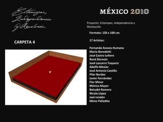 Proyecto: Estampas, Independencia y
Revolución
CARPETA 4
Formato: 120 x 100 cm.
17 Artistas:
Fernando Aceves Humana
Mario Benedetti
José Castro Leñero
René Derouin
José Lazcarro Toquero
Adolfo Mexiac
José Antonio Castillo
Pilar Bordes
Javier Fernández
Flor Minor
Mónica Mayer
Betsabé Romero
Nicola López
Joel rendón
Mimo Palladito
 