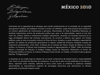 Concientes de la capacidad de la estampa, para incidir positivamente en la sociedad, de su capacidad
para generar cambios, de establecer vínculos e incitar a la reflexión, surge este proyecto que involucra a
un número significativo de instituciones y personas. Diseminados en toda la República Mexicana, se
localizan importantes centros de producción gráfica que, pese a las adversidades, operan al más alto
nivel. Así, artistas, talleres e instituciones trabajan arduamente, situando a la estampa mexicana en un
lugar privilegiado dentro del contexto internacional. Se convocó a talleres, que operan con fondos
públicos, pues es este un proyecto cultural sin fines de lucro. Aunada a su gran vitalidad y capacidad de
gestión, los talleres de producción garantizaron la óptima calidad del proyecto mediante cuerpos de
impresores profesionales, entre ellos: el Museo de la Estampa de Toluca, Estado de México; La Ceiba
Gráfica, en Veracruz; el Museo José Guadalupe Posada en Aguascalientes; el TEBAC, Taller de Estampa
Básica y Avanzada de Tlaxcala; el Antiguo Colegio Jesuita de Pátzcuaro, Michoacán; el Centro de
Producción Gráfica La Parota, en Colima; el Museo Erasto Cortés, en Puebla; y el Centro Cultura Ignacio
Ramírez “El Nigromante”.
La Estampa se ha creado bajo los ideales de un fuerte compromiso de lealtad social y responsabilidad
civil. Como un principio de libertad, de resistencia. Ya sea que la obra circule publicada en los diarios o
libros, repartida como volantes, adherida al muro como cartel, es evidente su poderosa vitalidad
desarrollando un extraordinario espectro de estrategias discursivas que demuestran su eficacia
generando un profundo impacto social.
 