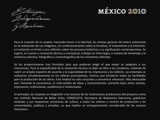 Para la creación de la carpeta, haciendo honor a la Libertad, los artistas gozaron de entera autonomía
en la realización de sus imágenes, sin condicionamiento sobre la temática, el tratamiento o la intención.
La invitación se limitó a una reflexión sobre los procesos históricos y su significación contemporánea. Se
sugirió, en cuanto a resolución técnica y conceptual, trabajar en tinta negra, a manera de homenaje a la
memoria colectiva, fotográfica y cinematográfica de los momentos referidos.
Se les proporcionaron tres formatos para que pudieran elegir el que mejor se adaptara a sus
intenciones. Para la especificidad de la resolución técnica se dejó vía libre a los creadores, tratando de
cubrir un amplio espectro de acuerdo a la especialidad de los impresores y los talleres. Las estampas se
realizaron simultáneamente en los talleres participantes, mismos que brindaron todas las facilidades
para la producción de las obras. Esto implicó no sólo conjuntar y concentrar esfuerzos. Más destacable
aún, fomentó la convivencia, el intercambio de ideas y conocimientos; estrechó lazos entre artistas,
impresores, instituciones, académicos e intelectuales.
En principio, las carpetas se integrarán a los acervos de las instituciones productoras del proyecto como
son Instituto Nacional de Bellas Artes, CONACULTA, Secretaría de Relaciones Exteriores, gobiernos
estatales y sus respectivas secretarías de cultura, a todos los talleres o centros de producción y las
universidades, públicas y privadas. Lo que implica un enriquecimiento considerable de los acervos
mexicanos.
 