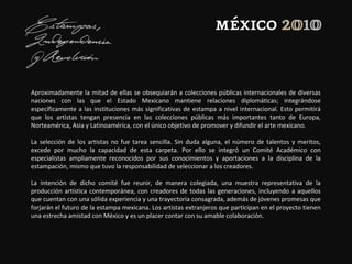Aproximadamente la mitad de ellas se obsequiarán a colecciones públicas internacionales de diversas
naciones con las que el Estado Mexicano mantiene relaciones diplomáticas; integrándose
específicamente a las instituciones más significativas de estampa a nivel internacional. Esto permitirá
que los artistas tengan presencia en las colecciones públicas más importantes tanto de Europa,
Norteamérica, Asia y Latinoamérica, con el único objetivo de promover y difundir el arte mexicano.
La selección de los artistas no fue tarea sencilla. Sin duda alguna, el número de talentos y meritos,
excede por mucho la capacidad de esta carpeta. Por ello se integró un Comité Académico con
especialistas ampliamente reconocidos por sus conocimientos y aportaciones a la disciplina de la
estampación, mismo que tuvo la responsabilidad de seleccionar a los creadores.
La intención de dicho comité fue reunir, de manera colegiada, una muestra representativa de la
producción artística contemporánea, con creadores de todas las generaciones, incluyendo a aquellos
que cuentan con una sólida experiencia y una trayectoria consagrada, además de jóvenes promesas que
forjarán el futuro de la estampa mexicana. Los artistas extranjeros que participan en el proyecto tienen
una estrecha amistad con México y es un placer contar con su amable colaboración.
 