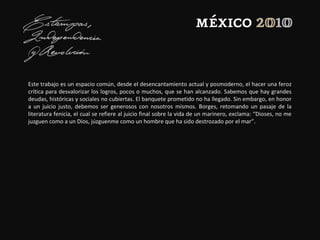 Este trabajo es un espacio común, desde el desencantamiento actual y posmoderno, el hacer una feroz
crítica para desvalorizar los logros, pocos o muchos, que se han alcanzado. Sabemos que hay grandes
deudas, históricas y sociales no cubiertas. El banquete prometido no ha llegado. Sin embargo, en honor
a un juicio justo, debemos ser generosos con nosotros mismos. Borges, retomando un pasaje de la
literatura fenicia, el cual se refiere al juicio final sobre la vida de un marinero, exclama: “Dioses, no me
juzguen como a un Dios, júzguenme como un hombre que ha sido destrozado por el mar”.
 