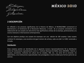 2 DESCRIPCIÓN
En reflexión a los procesos significativas de la Historia de México, el MUNAE/INBA conmemoró el
Bicentenario y el Centenario de la Revolución Mexicana, a través de un proyecto consistente en la
elaboración de una carpeta con obra de los más significativos artistas de la estampa, pertenecientes a la
escena mexicana e internacional contemporánea.
Con ese objetivo produjo una carpeta de estampas con una edición de 100 carpetas. Cada carpeta
contiene 51 estampas y una escultura de igual número de artistas, cada una (del 1 al 100) numerada y
firmada.
Distribución:
Estas carpetas podrán ser distribuidas de la siguiente manera: Aproximadamente 50 se distribuirán
entre las instituciones coproductoras como el Instituto Nacional de Bellas Artes (MUNAE), Talleres y
museos, secretarías, institutos de cultura de los estados, SRE, etc.. Las otras 50 se enviarán, vía
diplomática, a las instituciones especializadas más prestigiadas a nivel mundial para formar parte de sus
acervos.
 