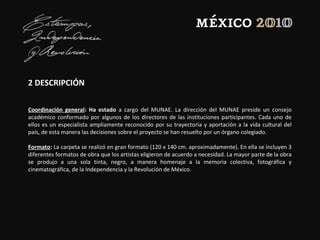 2 DESCRIPCIÓN
Coordinación general: Ha estado a cargo del MUNAE. La dirección del MUNAE preside un consejo
académico conformado por algunos de los directores de las instituciones participantes. Cada uno de
ellos es un especialista ampliamente reconocido por su trayectoria y aportación a la vida cultural del
país, de esta manera las decisiones sobre el proyecto se han resuelto por un órgano colegiado.
Formato: La carpeta se realizó en gran formato (120 x 140 cm. aproximadamente). En ella se incluyen 3
diferentes formatos de obra que los artistas eligieron de acuerdo a necesidad. La mayor parte de la obra
se produjo a una sola tinta, negro, a manera homenaje a la memoria colectiva, fotográfica y
cinematográfica, de la Independencia y la Revolución de México.
 
