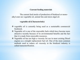 Current feeding materials
The current feed stocks of production of biodiesel or mono-
alkyl ester are vegetable oil, animal fats and micro algal oil.
vegetable oíl (Characteristic)
 vegetable oil is currently being used as a sustainable commercial
feedstock.
 Vegetable oil is one of the renewable fuels which have become more
attractive recently because of its environmental benefits and the fact
that it is made from renewable resources.
 Vegetable oil has too high a viscosity for use in most existing Diesel
engines as a straight replacement fuel oil. One of the most common
methods used to reduce oil viscosity in the biodiesel industry is
called transesterification.
 