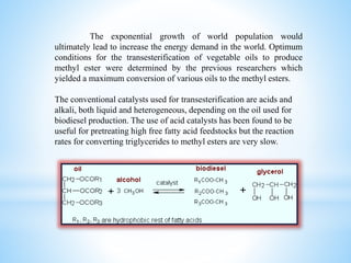 The exponential growth of world population would
ultimately lead to increase the energy demand in the world. Optimum
conditions for the transesterification of vegetable oils to produce
methyl ester were determined by the previous researchers which
yielded a maximum conversion of various oils to the methyl esters.
The conventional catalysts used for transesterification are acids and
alkali, both liquid and heterogeneous, depending on the oil used for
biodiesel production. The use of acid catalysts has been found to be
useful for pretreating high free fatty acid feedstocks but the reaction
rates for converting triglycerides to methyl esters are very slow.
 