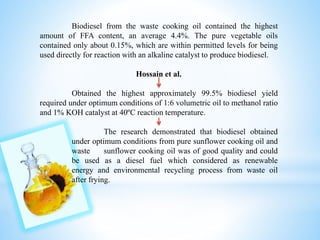 Biodiesel from the waste cooking oil contained the highest
amount of FFA content, an average 4.4%. The pure vegetable oils
contained only about 0.15%, which are within permitted levels for being
used directly for reaction with an alkaline catalyst to produce biodiesel.
Hossain et al.
Obtained the highest approximately 99.5% biodiesel yield
required under optimum conditions of 1:6 volumetric oil to methanol ratio
and 1% KOH catalyst at 40ºC reaction temperature.
The research demonstrated that biodiesel obtained
under optimum conditions from pure sunflower cooking oil and
waste sunflower cooking oil was of good quality and could
be used as a diesel fuel which considered as renewable
energy and environmental recycling process from waste oil
after frying.
 