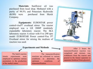 Materials: Sunflower oil was
purchased from local shop. Methanol with a
purity of 99.5% and Potassium Hydroxide
(KOH) were purchased from Merck
Company.
Equipments: EUROSTAR power
control-viscP7 overhead stirrer. The reactor
employed was a LR 2000P modularly
expandable laboratory reactor. The IKA
laboratory reactor A mixer with 8 to 290 rpm
model EUROSTAR Power control-Visc P7
Overhead stirrer for mixing the medium of
reaction was used.
Experiments and Methods
The batch reaction
kinetic experiments were
employed to optimize various
parameters in the production
of the methyl esters.
The transesterification
reactions are erformed in various
conditions to determine the
optimum conditions of
transesterification
After 2 hours the
transesterification reaction was
completed and mixture was
withdrawn from the reactor and
poured in the funnel separator to
separates biodiesel from glycerol.
 