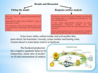 Results and Discussion
Fitting the model Response surface analysis
It has lower sulfur, carbon residue and acid number than
petro-diesel, but kinematic viscosity, cetane number and heating value
of petro-diesel is some better relative to biodiesel.
The biodiesel production
has a negative quadratic behavior by
temperature, molar ratio of alcohol
to oil and concentration of catalyst.
 