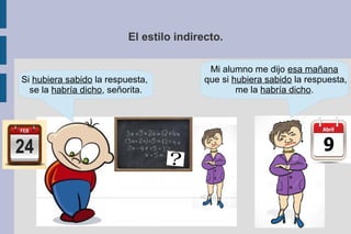 El estilo indirecto.
Si hubiera sabido la respuesta,
se la habría dicho, señorita.
Mi alumno me dijo esa mañana
que si hubiera sabido la respuesta,
me la habría dicho.
 