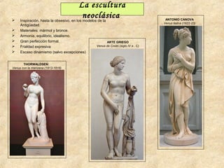La escultura

                                            neoclásica
     Inspiración, hasta la obsesivo, en los modelos de la                      ANTONIO CANOVA
                                                                              Venus italica (1822-23)
     Antigüedad.
    Materiales: mármol y bronce.
    Armonía, equilibrio, idealismo.
    Gran perfección formal.                      ARTE GRIEGO
    Frialdad expresiva                     Venus de Cnido (siglo IV a . C)
    Escaso dinamismo (salvo excepciones)


       THORWALDSEN:
Venus con la manzana (1813-1816)
 