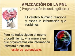APLICACIÓN DE LA PNL
          ( Programación NeuroLingüistica)

              El cerebro humano relaciona
              y asocia la información que
              recibimos


Pero no todos siguen el mismo
procedimiento, y la manera en
que organicemos esa información
 afectará a nuestro
      estilo de aprendizaje.
 