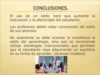 •   El uso de un estilo hace que aumente           la
    motivación y la efectividad del estudiante.
•   Los profesores deben estar conscientes del estilo
    de sus alumnos.
•   No solamente se debe orientar la enseñanza al
    estilo del aprendizaje, sino que se recomienda
    utilizar estrategias instruccionales que permitan
    que el estudiante vaya adquiriendo un equilibrio
    en su forma de aprender. (diversos modelos)
 