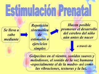 Se lleva a
cabo
mediante
Repetición
sistemática
de
estímulos o
ejercicios
simples
Hacen posible
promover el desarrollo
del cerebro del niño
aún antes de nacer
Golpecitos en el vientre, sonidos suaves y
melodiosos, el sonido de la voz humana
-especialmente el de la madre- así como
las vibraciones, texturas y la luz.
a través de
 