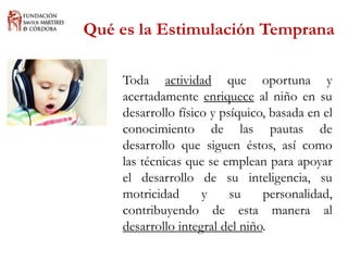 Qué es la Estimulación Temprana 
Todaactividadqueoportunayacertadamenteenriquecealniñoensudesarrollofísicoypsíquico,basadaenelconocimientodelaspautasdedesarrolloquesiguenéstos,asícomolastécnicasqueseempleanparaapoyareldesarrollodesuinteligencia,sumotricidadysupersonalidad, contribuyendodeestamaneraaldesarrollointegraldelniño.  