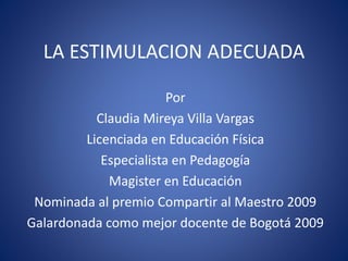 LA ESTIMULACION ADECUADA
Por
Claudia Mireya Villa Vargas
Licenciada en Educación Física
Especialista en Pedagogía
Magister en Educación
Nominada al premio Compartir al Maestro 2009
Galardonada como mejor docente de Bogotá 2009
 