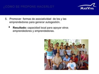 ¿CÓMO SE PROPONE HACERLO?


5. Promover formas de asociatividad de los y las
   emprendedores para generar autogestión.

  •   Resultado: capacidad local para apoyar otros
      emprendedores y emprendedoras.
 
