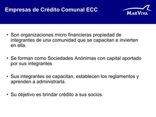 Empresas de Crédito Comunal ECC



• Son organizaciones micro financieras propiedad de
  integrantes de una comunidad que se capacitan e invierten
  en ella.

• Se forman como Sociedades Anónimas con capital aportado
  por sus integrantes

• Sus integrantes se capacitan, establecen los reglamentos y
  aprenden a administrarla.

• Su objetivo es brindar crédito a sus socios.
 
