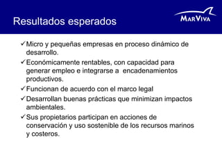 Resultados esperados

 Micro y pequeñas empresas en proceso dinámico de
  desarrollo.
 Económicamente rentables, con capacidad para
  generar empleo e integrarse a encadenamientos
  productivos.
 Funcionan de acuerdo con el marco legal
 Desarrollan buenas prácticas que minimizan impactos
  ambientales.
 Sus propietarios participan en acciones de
  conservación y uso sostenible de los recursos marinos
  y costeros.
 