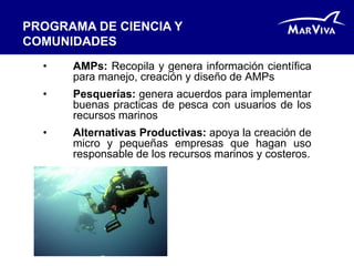 PROGRAMA DE CIENCIA Y
COMUNIDADES
  •   AMPs: Recopila y genera información científica
      para manejo, creación y diseño de AMPs
  •   Pesquerías: genera acuerdos para implementar
      buenas practicas de pesca con usuarios de los
      recursos marinos
  •   Alternativas Productivas: apoya la creación de
      micro y pequeñas empresas que hagan uso
      responsable de los recursos marinos y costeros.
 