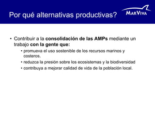 Por qué alternativas productivas?


• Contribuir a la consolidación de las AMPs mediante un
  trabajo con la gente que:
    • promueva el uso sostenible de los recursos marinos y
      costeros.
    • reduzca la presión sobre los ecosistemas y la biodiversidad
    • contribuya a mejorar calidad de vida de la población local.
 