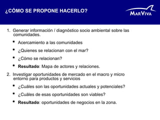 ¿CÓMO SE PROPONE HACERLO?


1. Generar información / diagnóstico socio ambiental sobre las
   comunidades.
  •   Acercamiento a las comunidades
  •   ¿Quienes se relacionan con el mar?
  •   ¿Cómo se relacionan?
  •   Resultado: Mapa de actores y relaciones.
2. Investigar oportunidades de mercado en el macro y micro
   entorno para productos y servicios
  •   ¿Cuáles son las oportunidades actuales y potenciales?
  •   ¿Cuáles de esas oportunidades son viables?
  •   Resultado: oportunidades de negocios en la zona.
 