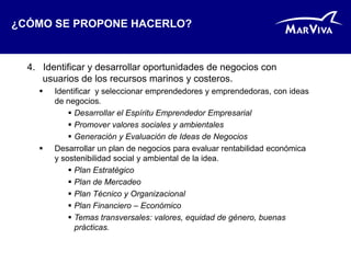 ¿CÓMO SE PROPONE HACERLO?


  4. Identificar y desarrollar oportunidades de negocios con
     usuarios de los recursos marinos y costeros.
       Identificar y seleccionar emprendedores y emprendedoras, con ideas
        de negocios.
             Desarrollar el Espíritu Emprendedor Empresarial
             Promover valores sociales y ambientales
             Generación y Evaluación de Ideas de Negocios
       Desarrollar un plan de negocios para evaluar rentabilidad económica
        y sostenibilidad social y ambiental de la idea.
             Plan Estratégico
             Plan de Mercadeo
             Plan Técnico y Organizacional
             Plan Financiero – Económico
             Temas transversales: valores, equidad de género, buenas
              prácticas.
 