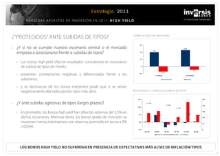 Estrategia 2011
            N u E s t R A s 	 A P u E s tA s 	 D E 	 I N V E R s I Ó N 	 E N 	2011: H i g H Y i e l d



¿”PRotEGIDos”	ANtE	suBIDAs	DE	tIPos?                                                                coRRELAcIÓN	coN	tREAsuRIEs



»»	   ¿Y	 si	 no	 se	 cumple	 nuestro	 escenario	 central	 o	 el	 mercado	
      empieza	a	posicionarse	frente	a	subidas	de	tipos?

      »	 Los	bonos high yield	ofrecen	resultados	consistentes	en	escenarios	
        de	subida	de	tipos	de	interés,
      »	 presentan	 correlaciones	 negativas	 y	 diferenciadas	 frente	 a	 los	
        soberanos,
      »	 y	 se	 desmarcan	 de	 los	 bonos investment grade	 que	 sí	 se	 verían	
        negativamente	afectados	por	los	tipos	más	altos                                             REsuLtADos	A	12	MEsEs	EN	suBIDAs	DE	tIPos



»»	   ¿Y	ante	subidas	agresivas	de	tipos	(largos	plazos)?

      »	 En	promedio,	los	bonos high yield	han	ofrecido	retornos	del	5,5%	en	
        dichos	escenarios.	Mientras	tanto,	los	bonos	grado	de	inversión	se	
        muestran	menos	interesantes,	con	retornos	promedio	en	torno	a	0%	
        (-0,09%)




        Los boNos high yieLd No sufriríaN eN preseNcia de expectativas más aLtas de iNfLacióN/tipos
                                                                                                                                                26
 