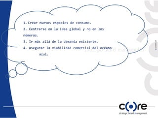 1. Crear nuevos espacios de consumo.
2. Centrarse en la idea global y no en los
números.
3. Ir más allá de la demanda existente.
4. Asegurar la viabilidad comercial del océano
azul.
 
