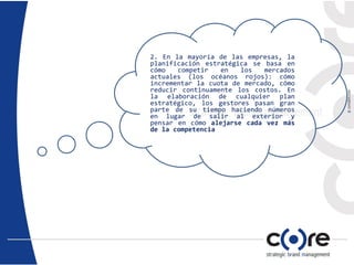 2. En la mayoría de las empresas, la
planificación estratégica se basa en
cómo competir en los mercados
actuales (los océanos rojos): cómo
incrementar la cuota de mercado, cómo
reducir continuamente los costos. En
la elaboración de cualquier plan
estratégico, los gestores pasan gran
parte de su tiempo haciendo números
en lugar de salir al exterior y
pensar en cómo alejarse cada vez más
de la competencia
 