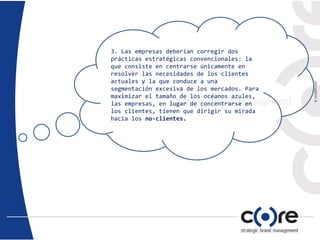 3. Las empresas deberían corregir dos
prácticas estratégicas convencionales: la
que consiste en centrarse únicamente en
resolver las necesidades de los clientes
actuales y la que conduce a una
segmentación excesiva de los mercados. Para
maximizar el tamaño de los océanos azules,
las empresas, en lugar de concentrarse en
los clientes, tienen que dirigir su mirada
hacia los no-clientes.
 
