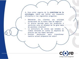 4. Para estar seguros de la viabilidad de la
estrategia, habrá que hallar una respuesta
afirmativa a las siguientes preguntas:
• Obtendrán los clientes una utilidad
excepcional de la nueva idea de negocio?
• El precio marcado para los productos o
servicios está al alcance de la gran masa
de posibles clientes?
• La estructura de costes que tenemos es
viable teniendo en cuenta el objetivo de
precios que nos hemos marcado?
• Existen obstáculos para transformar
nuestra actual propuesta de valor?
 