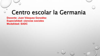 Centro escolar la Germania
Docente: Juan Vásquez González
Especialidad: ciencias sociales
Modalidad: SADC
 