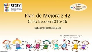 Plan de Mejora z 42
Ciclo Escolar2015-16
Trabajamos por la excelencia
Dra. Alma Yolanda Arceo Rejón
Supervisora Escolar
 