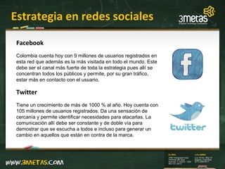 Estrategia en redes sociales Facebook Colombia cuenta hoy con 9 millones de usuarios registrados en esta red que además es la más visitada en todo el mundo. Este debe ser el canal más fuerte de toda la estrategia pues allí se concentran todos los públicos y permite, por su gran tráfico, estar más en contacto con el usuario. Twitter Tiene un crecimiento de más de 1000 % al año. Hoy cuenta con 105 millones de usuarios registrados. Da una sensación de cercanía y permite identificar necesidades para atacarlas. La comunicación allí debe ser constante y de doble vía para demostrar que se escucha a todos e incluso para generar un cambio en aquellos que están en contra de la marca. 