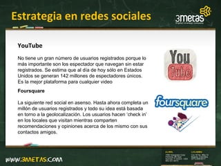 Estrategia en redes sociales Foursquare La siguiente red social en asenso. Hasta ahora completa un millón de usuarios registrados y todo su idea está basada en torno a la geolocalización. Los usuarios hacen ‘check in’ en los locales que visitan mientras comparten recomendaciones y opiniones acerca de los mismo con sus contactos amigos.  YouTube No tiene un gran número de usuarios registrados porque lo más importante son los espectador que navegan sin estar registrados. Se estima que al día de hoy sólo en Estados Unidos se generan 142 millones de espectadores únicos. Es la mejor plataforma para cualquier video 