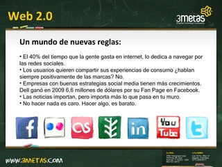 Web 2.0 Un mundo de nuevas reglas: El 40% del tiempo que la gente gasta en internet, lo dedica a navegar por las redes sociales. Los usuarios quieren compartir sus experiencias de consumo ¿hablan siempre positivamente de las marcas? No. Empresas con buenas estrategias social media tienen más crecimientos. Dell ganó en 2009 6,6 millones de dólares por su Fan Page en Facebook. Las noticias importan, pero importa más lo que pasa en tu muro. No hacer nada es caro. Hacer algo, es barato. 