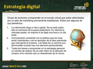 Estrategia digital La información llega a más a gente. No se está sujeto sólo al momento de la pauta publicitaria. En internet el mensaje queda, no importa si se llegó una hora o un día tarde. Comunicación constante con el público que los hace sentir importantes y así se apropian de la idea queriendo que más gente la conozca. Las fallas de un servicio son disminuidas cuando hay una atención personalizada. Todas las tareas a emprender en la estrategia generan un cambio  de actitud. No es sólo influir en la decisión de compra, sino volverlo casi un abanderado de la marca. Grupo de acciones a emprender en el mundo virtual que están delimitadas por un plan de marketing previamente establecido. Estos son algunos de sus beneficios: 
