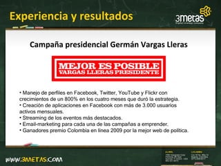 Experiencia y resultados Campaña presidencial Germán Vargas Lleras Manejo de perfiles en Facebook, Twitter, YouTube y Flickr con crecimientos de un 800% en los cuatro meses que duró la estrategia. Creación de aplicaciones en Facebook con más de 3.000 usuarios activos mensuales. Streaming de los eventos más destacados. Email-marketing para cada una de las campañas a emprender. Ganadores premio Colombia en línea 2009 por la mejor web de política. 