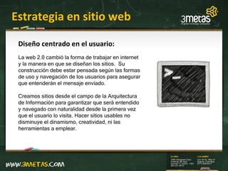 Estrategia en sitio web Diseño centrado en el usuario: La web 2.0 cambió la forma de trabajar en internet y la manera en que se diseñan los sitios.  Su construcción debe estar pensada según las formas de uso y navegación de los usuarios para asegurar que entenderán el mensaje enviado.  Creamos sitios desde el campo de la Arquitectura de Información para garantizar que será entendido y navegado con naturalidad desde la primera vez que el usuario lo visita. Hacer sitios usables no disminuye el dinamismo, creatividad, ni las herramientas a emplear. 
